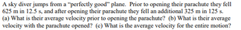 A sky diver jumps from a "perfectly good" plane. Prior to opening their parachute they fell
625 m in 12.5 s, and after opening their parachute they fell an additional 325 m in 125 s.
(a) What is their average velocity prior to opening the parachute? (b) What is their average
velocity with the parachute opened? (c) What is the average velocity for the entire motion?