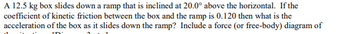 A 12.5 kg box slides down a ramp that is inclined at 20.0° above the horizontal. If the
coefficient of kinetic friction between the box and the ramp is 0.120 then what is the
acceleration of the box as it slides down the ramp? Include a force (or free-body) diagram of