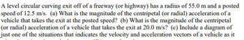 A level circular curving exit off of a freeway (or highway) has a radius of 55.0 m and a posted
speed of 12.5 m/s. (a) What is the magnitude of the centripetal (or radial) acceleration of a
vehicle that takes the exit at the posted speed? (b) What is the magnitude of the centripetal
(or radial) acceleration of a vehicle that takes the exit at 20.0 m/s? (c) Include a diagram of
just one of the situations that indicates the velocity and acceleration vectors of a vehicle as it