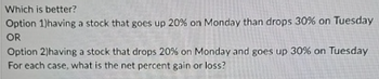 Which is better?
Option 1)having a stock that goes up 20% on Monday than drops 30% on Tuesday
OR
Option 2)having a stock that drops 20% on Monday and goes up 30% on Tuesday
For each case, what is the net percent gain or loss?