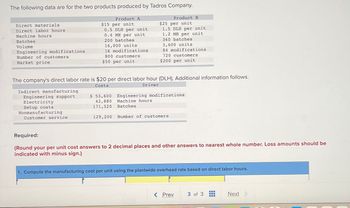 The following data are for the two products produced by Tadros Company.
Direct materials.
Direct labor hours
Machine hours
Batches
Volume
Engineering modifications
Number of customers
Market price
Indirect manufacturing
Engineering support
Electricity
Setup costs
Nonmanufacturing
Product A
$15 per unit
0.5 DLH per unit
0.4 MH per unit
200 batches
16,000 units
16 modifications
800 customers
$50 per unit
Customer service
The company's direct labor rate is $20 per direct labor hour (DLH). Additional information follows.
Costs
Driver
Product B
$25 per unit
1.5 DLH per unit
1.2 MH per unit
360 batches
3,600 units
Machine hours.
Batches
84 modifications
720 customers
$200 per unit
$ 53,600 Engineering modifications
42,880
171,520
129,200 Number of customers
Required:
(Round your per unit cost answers to 2 decimal places and other answers to nearest whole number. Loss amounts should be
indicated with minus sign.)
1. Compute the manufacturing cost per unit using the plantwide overhead rate based on direct labor hours.
< Prev
3 of 3
‒‒‒
‒‒‒
m
Next >