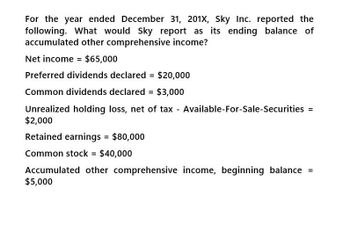 For the year ended December 31, 201X, Sky Inc. reported the
following. What would Sky report as its ending balance of
accumulated other comprehensive income?
Net income = $65,000
Preferred dividends declared = $20,000
Common dividends declared = $3,000
Unrealized holding loss, net of tax - Available-For-Sale-Securities =
$2,000
Retained earnings = $80,000
Common stock = $40,000
Accumulated other comprehensive income, beginning balance =
$5,000