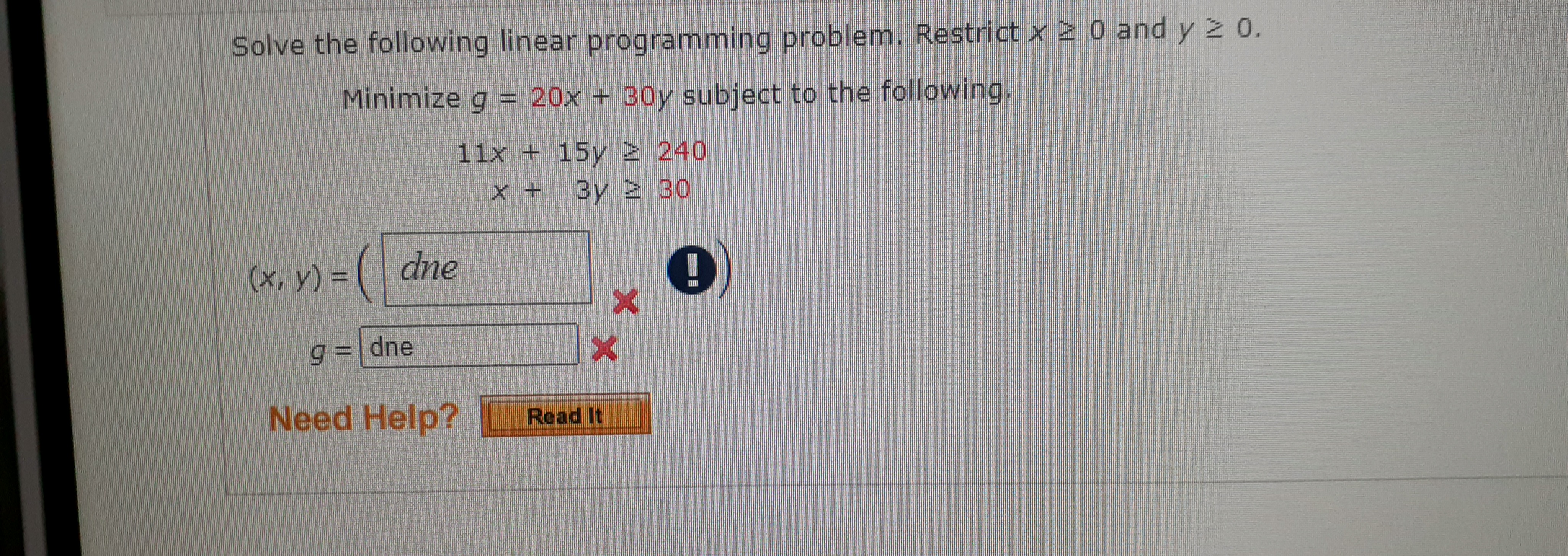 Solve the following linear programming problem. Restrict x 20 and y 2 0.
Minimize g = 20x + 30y subject to the following.
11x + 15y 2 240
x + 3y 230
=(₁
9= dne
X
Need Help? Read It
(x, y) =
dne
X
!