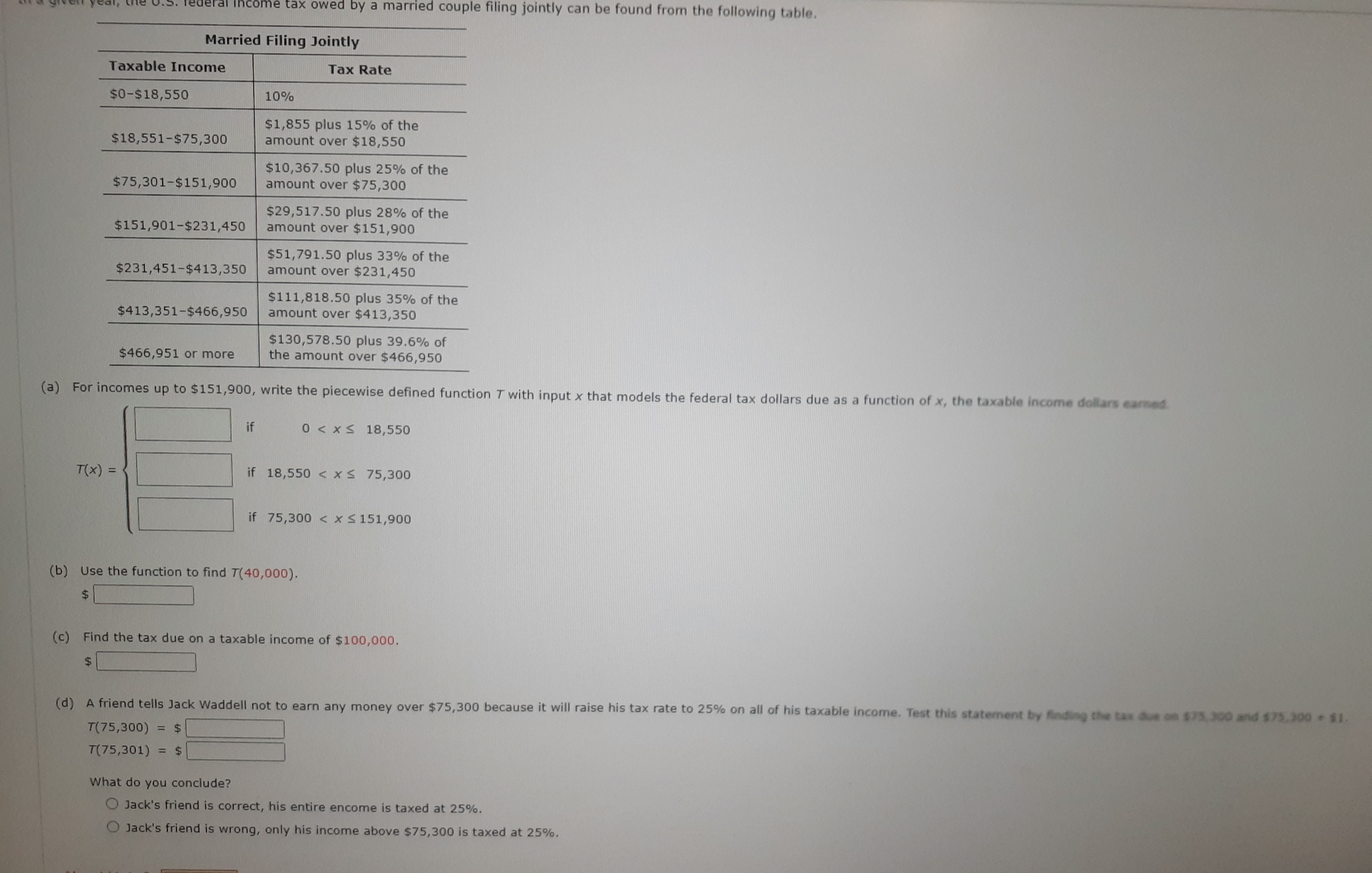 Federal Income tax owed by a married couple filing jointly can be found from the following table.
Married Filing Jointly
Taxable Income
$0-$18,550
$18,551-$75,300
$75,301-$151,900
$151,901-$231,450
T(x) =
$231,451-$413,350
$413,351-$466,950
$466,951 or more
10%
if
Tax Rate
$1,855 plus 15% of the
amount over $18,550
$10,367.50 plus 25% of the
amount over $75,300
$29,517.50 plus 28% of the
amount over $151,900
$51,791.50 plus 33% of the
amount over $231,450
$111,818.50 plus 35% of the
amount over $413,350
(a) For incomes up to $151,900, write the piecewise defined function T with input x that models the federal tax dollars due as a function of x, the taxable income dollars earned
$130,578.50 plus 39.6% of
the amount over $466,950
0 < x≤ 18,550
if 18,550 < x≤ 75,300
(b) Use the function to find T(40,000).
$
if 75,300 < x≤ 151,900
(c) Find the tax due on a taxable income of $100,000.
$
(d) A friend tells Jack Waddell not to earn any money over $75,300 because it will raise his tax rate to 25% on all of his taxable income. Test this statement by finding the tax due on $75,300 and $75,300 - $1.
T(75,300) = $
T(75,301) = $
What do you conclude?
Jack's friend is correct, his entire encome is taxed at 25%.
Jack's friend is wrong, only his income above $75,300 is taxed at 25%.