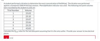 A student performed a titration to determine the exact concentration of NaOH(aq). The titration was performed
against a standard 0.1000 M HCl(aq) solution. Phenolphthalein indicator was used. The following end-point volumes
were recorded by the student in units mL:
Trial Number
Volume
25.03
25.10
25.07
1
2
3
4
25.06
5
25.25
6
43.83
Calculate the Qcalc value for the last data point assuming that it is the only outlier. Provide your answer to two decimal
places.
2.12