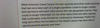 When Arizona's Grand Canyon formed, squirrels and other small mammals
that had once been part of a single population could no longer contact
and reproduce with each other across this new geographic barrier. They
could no longer interbreed. On the other hand, birds and other species
that could easily cross this barrier continued to interbreed. Predict the
long-term effect the formation of the Grand Canyon may have had on
squirrel and bird species over time.
