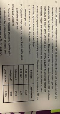 Same CUInUitiulIS !
2.
Virtual Lab Question: Phosphorus in urine can be determined by treating with molybdenum (VI) and
then reducing the phosphomolybdo complex with aminonaphtholsulfonic acid to give the
characteristic molybdenum blue color. This absorbs at 690 nm. A patient excreted 1270 mL of urine
in 24 hours and the pH of the urine was 6.5. A 1.00 mL aliquot of the urine was treated with
molybdate reagent and aminonaphtholsulfonic acid and was diluted to a volume of 50.0 mL.
A series of phosphate standards were similarly treated. The absorbance of the solutions at 690 nm,
measured against a blank, were as follows:
Solution
Absorbance
а.
Calculate the number of grams of phosphorus
excreted per day.
1.00 ppm P
0.205
b. Calculate the phosphorus concentration in the urine
2.00 ppm P
0.41
as millimoles per liter.
3.00 ppm P
0.615
Virtual Lab Questions
4.00 ppm P
0.82
a. Compare the magnetic character, bond lengths,
bond orders, bond dissociation energies, and
Urine sample
0.625
nization energies for N2. N2", and N22-,
