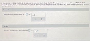 A student mixes 10.00 mL of a 0.00200 M solution of iron(III) nitrate with 2.00 ml. of a 0.00150 M potassium thiocyanate solution and 8.00 mL of water.
Before any reaction begins, what are the initial concentrations of iron() ion and thiocyanate ion? Be sure each of your answer entries has the correct number of
significant digits.
Part 1 of 2
The initial concentration of iron() ion - M
Part 2 of 2
The initial concentration of thiocyanate lon
☐M
0.9
X
0.J
X
