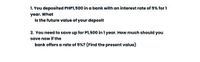 1. You deposited PHP1,500 in a bank with an interest rate of 5% for 1
year. What
is the future value of your deposit
2. You need to save up for P1,500 in 1 year. How much should you
save now if the
bank offers a rate of 5%? (Find the present value)

