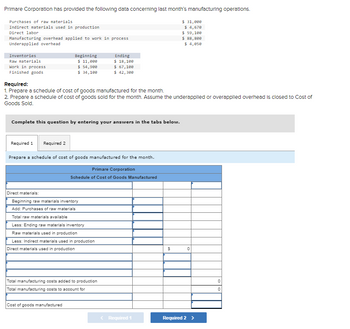 Primare Corporation has provided the following data concerning last month's manufacturing operations.
Purchases of raw materials
Indirect materials used in production
Direct labor
Manufacturing overhead applied to work in process
Underapplied overhead
Inventories
Raw materials
Work in process
Finished goods
Beginning
$ 11,000
$ 54,900
$ 34,100
Required 2
Required:
1. Prepare a schedule of cost of goods manufactured for the month.
2. Prepare a schedule of cost of goods sold for the month. Assume the underapplied or overapplied overhead is closed to Cost of
Goods Sold.
Complete this question by entering your answers in the tabs below.
Required 1
Prepare a schedule of cost of goods manufactured for the month.
Primare Corporation
Schedule of Cost of Goods Manufactured
Direct materials:
Beginning raw materials inventory
Add: Purchases of raw materials
Total raw materials available
Less: Ending raw materials inventory
Raw materials used in production
Ending
$ 18,100
$ 67,100
$ 42,300
Less: Indirect materials used in production
Direct materials used in production
Total manufacturing costs added to production
Total manufacturing costs to account for
Cost of goods manufactured
< Required 1
$ 31,000
$ 4,670
$ 59,100
$ 88,800
$ 4,050
$
0
Required 2 >
0
0