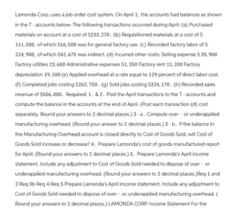 Lamonda Corp. uses a job order cost system. On April 1, the accounts had balances as shown
in the T - accounts below: The following transactions occurred during April: (a) Purchased
materials on account at a cost of $233,270. (b) Requisitioned materials at a cost of S
111,500, of which $16, 500 was for general factory use. (c) Recorded factory labor of $
224,900, of which $42, 675 was indirect. (d) Incurred other costs: Selling expense $ 35,900
Factory utilities 23, 600 Administrative expenses 51,350 Factory rent 11, 200 Factory
depreciation 19, 100 (e) Applied overhead at a rate equal to 129 percent of direct labor cost.
Completed jobs costing $262, 750. (g) Sold jobs costing $324,170. (h) Recorded sales
revenue of $506, 000. Required: 1. & 2. Post the April transactions to the T-accounts and
compute the balance in the accounts at the end of April. (Post each transaction (d) cost
separately. Round your answers to 2 decimal places.) 3 - a. Compute over- or underapplied
manufacturing overhead. (Round your answer to 2 decimal places.) 3 - b. If the balance in
the Manufacturing Overhead account is closed directly to Cost of Goods Sold, will Cost of
Goods Sold increase or decrease? 4. Prepare Lamonda's cost of goods manufactured report
for April. (Round your answers to 2 decimal places.) 5. Prepare Lamonda's April income
statement. Include any adjustment to Cost of Goods Sold needed to dispose of over - or
underapplied manufacturing overhead. (Round your answers to 2 decimal places.) Req 1 and
2 Req 3b Req 4 Req 5 Prepare Lamonda's April income statement. Include any adjustment to
Cost of Goods Sold needed to dispose of over - or underapplied manufacturing overhead. (
Round your answers to 2 decimal places.) LAMONDA CORP. Income Statement For the