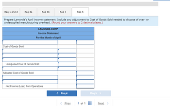 Req 1 and 2
Req 3a
Cost of Goods Sold
Req 3b
Prepare Lamonda's April income statement. Include any adjustment to Cost of Goods Sold needed to dispose of over- or
underapplied manufacturing overhead. (Round your answers to 2 decimal places.)
Unadjusted Cost of Goods Sold
Adjusted Cost of Goods Sold
Req 4
LAMONDA CORP.
Income Statement
For the Month of April
Net Income (Loss) from Operations
< Req 4
Req 5
Prev
1 of 1
Req 5 >
—
Next