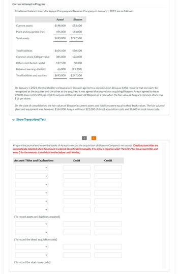 Current Attempt in Progress
Condensed balance sheets for Ayayai Company and Blossom Company on January 1, 2023, are as follows:
Current assets
Plant and equipment (net)
Total assets
Total liabilities
Common stock, $10 par value
Other contributed capital
Retained earnings (deficit)
Total liabilities and equities
Show Transcribed Text
Ayayai
$198,000
495,000
Account Titles and Explanation
$693,000
$104,500
385,000
(To record the stock issue costs)
137,500
66,000
$693,000
On January 1, 2023, the stockholders of Ayayai and Blossom agreed to a consolidation. Because FASB requires that one party be
recognized as the acquirer and the other as the acquiree, it was agreed that Ayayai was acquiring Blossom. Ayayai agreed to issue
22,000 shares of its $10 par stock to acquire all the net assets of Blossom at a time when the fair value of Ayayai's common stock was
$15 per share.
Blossom
$93,500
154,000
On the date of consolidation, the fair values of Blossom's current assets and liabilities were equal to their book values. The fair value of
plant and equipment was, however, $164,000. Ayayai will incur $22,000 of direct acquisition costs and $6,600 in stock issue costs.
(To record assets and liabilities acquired)
(To record the direct acquisition costs)
$247,500
$38,500
176,000
58,300
Prepare the journal entries on the books of Ayayai to record the acquisition of Blossom Company's net assets. (Credit account titles are
automatically indented when the amount is entered. Do not indent manually. If no entry is required, select "No Entry" for the account titles and
enter o for the amounts. List all debit entries before credit entries.)
(25,300)
$247,500
Debit
Credit