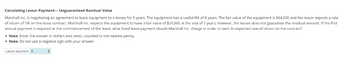 Calculating Lessor Payment- Unguaranteed Residual Value
Marshall Inc. is negotiating an agreement to lease equipment to a lessee for 5 years. The equipment has a useful life of 8 years. The fair value of the equipment is $64,000 and the lessor expects a rate
of return of 5% on the lease contract. Marshall Inc. expects the equipment to have a fair value of $24,000 at the end of 5 years; however, the lessee does not guarantee the residual amount. If the first
annual payment is required the commencement of the lease, what fixed lease payment should Marshall Inc. charge in order to earn its expected rate of return on the contract?
dollars and cents, rounded to the nearest penny.
Note: Enter the answer i
• Note: Do not use a negative sign with your answer.
Lease payment $
0