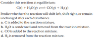 Consider this reaction at equilibrium:
C(s) + H;0(g) = CO() + H2(8)
Predict whether the reaction will shift left, shift right, or remain
unchanged after each disturbance.
a. Cis added to the reaction mixture.
b. H2O is condensed and removed from the reaction mixture.
c. CO is added to the reaction mixture.
d. Hz is removed from the reaction mixture.
