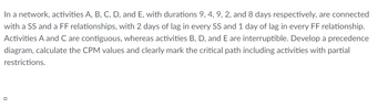 In a network, activities A, B, C, D, and E, with durations 9, 4, 9, 2, and 8 days respectively, are connected
with a SS and a FF relationships, with 2 days of lag in every SS and 1 day of lag in every FF relationship.
Activities A and C are contiguous, whereas activities B, D, and E are interruptible. Develop a precedence
diagram, calculate the CPM values and clearly mark the critical path including activities with partial
restrictions.