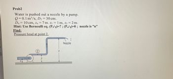 B
Prob2
Water is pushed out a nozzle by a pump.
Q=0.1 m³/s, D2 = 30 cm.
D₂ 10 cm, Zn
7m. Z₁1 m, z2 = 2m.
n
Hint: Use Bernoulli eq. (P₂)=? ; (P/x)=0 ; nozzle is "n"
Find:
Pressure head at point 2.
x
2
-
I
Nozzle