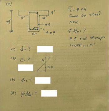 **Transcription and Explanation for Educational Use**

**Diagram Description:**
The diagram shows a T-shaped reinforced concrete beam. Key dimensions and details are as follows:
- Total height of the beam: 27 inches.
- Flange width: 14 inches.
- Flange thickness: 6 inches.
- Width of the web/stem: 6 inches.
- There are four reinforcing bars labeled as #4 in the top flange and four #9 reinforcing bars in the web.
- Concrete cover indicated as 1.5 inches.

**Text Information:**

- \( f'_c = 3 \, \text{ksi} \): Compressive strength of concrete is 3 ksi.
- Grade 60 steel used.
- \( \text{NWC} \): Normal Weight Concrete.
- \( \phi M_n = ? \): Design strength to be determined.
- #4 tied stirrups are used.
- Cover is given as 1.5 inches.

**Questions to Solve:**

1. **\( d = ? \)**
   - This is asking for the effective depth of the beam section.

2. **\( c = ? \)**
   - This requires calculating the distance to the neutral axis, \( c \).

   \[
   \begin{align*}
   &\text{(Includes a diagram showing a triangle with sides labeled:)} \\
   &\text{Hypotenuse: } c \\
   &\text{Vertical side: } d - c \\
   &\text{Horizontal base: } 
   \end{align*}
   \]

3. **\( \phi = ? \)**
   - Seek the strength reduction factor, \( \phi \).

4. **\( \phi M_n = ? \)**
   - Compute the design moment strength.

---

This content is prepared for educational purposes to aid in understanding the basics of reinforced concrete beam analysis and the computation of associated parameters.