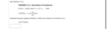 Use Theorem 7.4.1.
THEOREM 7.4.1 Derivatives of Transforms
If F(s) = £{f(t)} and n = 1, 2, 3, . . ., then
£{tf(t)} = (-1)" "_F(S).
dsn
Evaluate the given Laplace transform. (Write your answer as a function of s.)
£{3t² cos(t)}