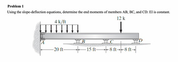 Problem 1
Using the slope-deflection equations, determine the end moments of members AB, BC, and CD. EI is constant.
12 k
4 k/ft
m
A
-20 ft-
B
BC
+ ·15 ft—8 ft→8 ft-
D