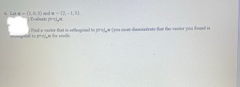 6. Let a = (1, 0, 3) and u = (2,-1, 5).
-
.) Evaluate projau.
Find a vector that is orthogonal to proju (you must demonstrate that the vector you found is
orthogonal to projau for credit.