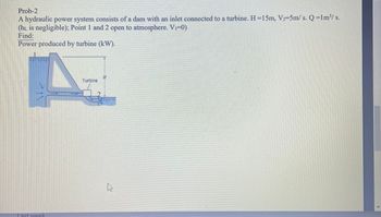 Prob-2
A hydraulic power system consists of a dam with an inlet connected to a turbine. H=15m, V₂-5m/s. Q=1m³/s.
(hL is negligible); Point 1 and 2 open to atmosphere. V₁-0)
Find:
Power produced by turbine (kW).
Last week
Turbine
As