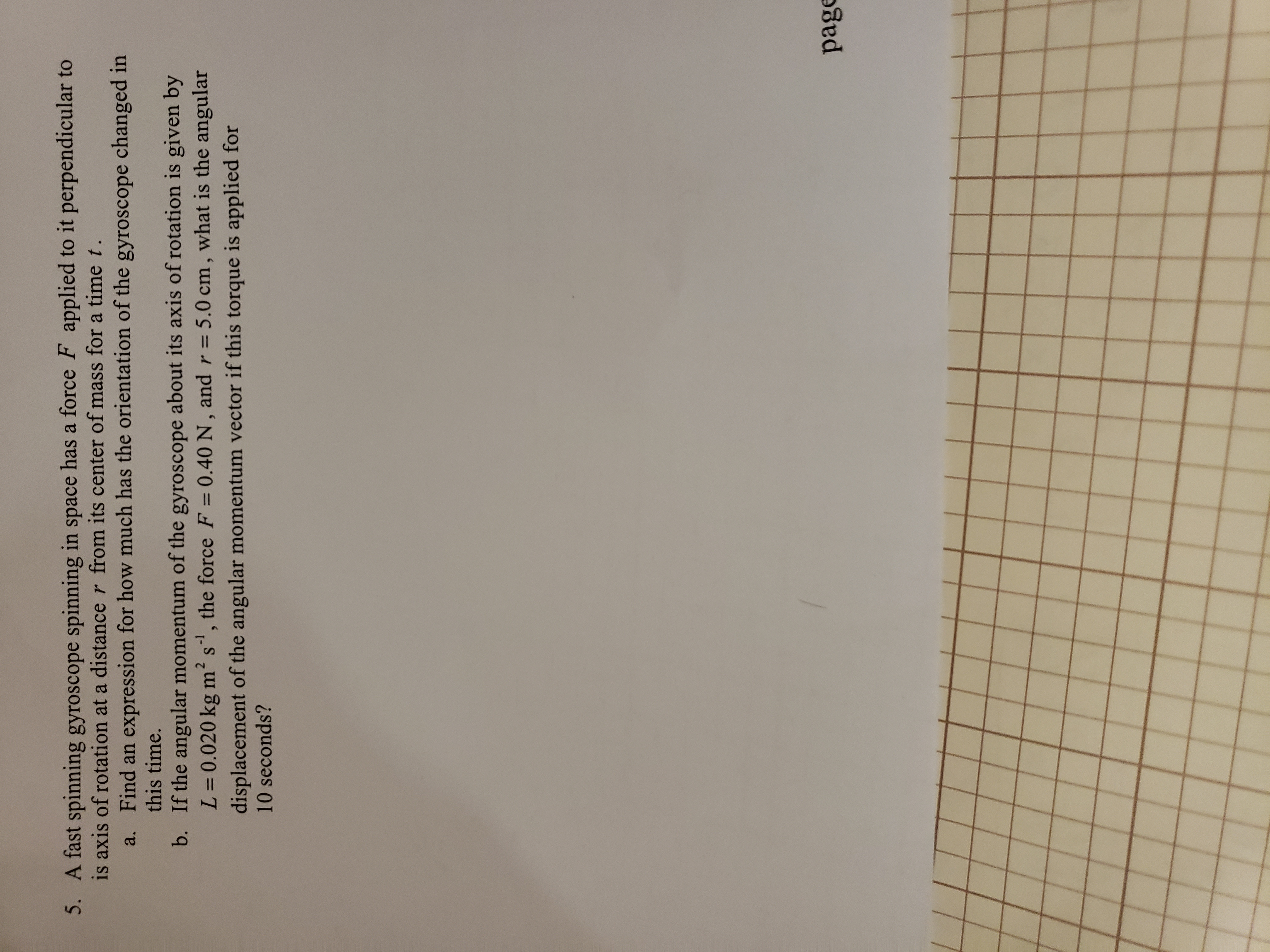 5. A fast spinning gyroscope spinning in space has a force F applied to it perpendicular to
is axis of rotation at a distance r from its center of mass for a time t.
a. Find an expression for how much has the orientation of the gyroscope changed in
this time.
b. If the angular momentum of the gyroscope about its axis of rotation is given by
L=0.020 kg m' s, the force F = 0.40 N, and r = 5.0 cm, what is the angular
displacement of the angular momentum vector if this torque is applied for
10 seconds?
-1
%3D
%3D
%3D
page
