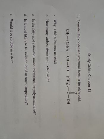 Study Guide Chapter 15
1. Consider the condensed structural formula for oleic acid.
O
CH3-(CH₂)7-CH=CH-(CH₂)7-C-OH
a. Why is this substance an acid?
b. How many carbon atoms are in oleic acid?
c. Is the fatty acid saturated, monounsaturated, or polyunsaturated?
d. Is it most likely to be solid or liquid at room temperature?
e. Would it be soluble in water?