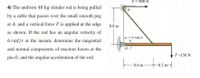 P= 900 N
4) The uniform 40 kg slender rod is being pulled
by a cable that passes over the small smooth peg
at A, and a vertical force F is applied at the edge
0.8 m
as shown. If the rod has an angular velocity of
w=6 rad/s
6 rad/s at the instant, determine the tangential
and normal components of reaction forces at the
F=150 N
pin 0, and the angular acceleration of the rod.
tosmt
0.6 m
0.3 m
