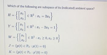 Which of the following are subspace of its (indicated) ambient space?
22}
H =
Y =
I
W
#2
€ R² : 21
2x2
21
X2
{ [21] =
I2
J = {p(t) € P3 : p(1) = 0}
K = {p(t) € P3 : p′ (0) = 0}
€ R² : ₁ - 20₂2 = 1}
21
,2²2 ≥ 0}
ER²: 1 ≥ 0, #2