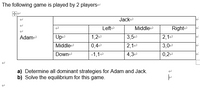 The following game is played by 2 playerse
田
Jacke
Lefte
Middlee
Righte
Adame
Upe
1,2e
3,5e
2,1e
0,4-
-1,1e
2,1e
4,3
Middlee
3,0e
Downe
0,2e
a) Determine all dominant strategies for Adam and Jack.
b) Solve the equilibrium for this game.
