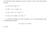 4. Determine if the equation is exact, and if it is exact, find the general
solution.
a.) (y² + 2t) + 2tyy' = 0
b.) 2t? – y + (t+ y²)y/ = 0
с.) 2.гу + 2л3 + (а2 — у)у — 0
d.) 2ty + (ť² + 3y²)y'
= 0, y(1) = 1
e.) Find the conditions on the constants a, b, c, d which guarantee that
the differential equation
(at + by) = (ct + dy)y
is exact.
