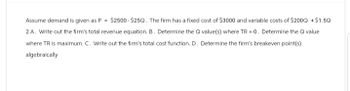 Assume demand is given as P = $2500-$25Q. The firm has a fixed cost of $3000 and variable costs of $2000 +$1.50
2A. Write out the firm's total revenue equation. B. Determine the Qvalue(s) where TR = 0. Determine the Q value
where TR is maximum. C. Write out the firm's total cost function. D. Determine the firm's breakeven point(s)
algebraically