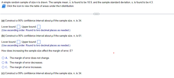 A simple random sample of size n is drawn. The sample mean, x, is found to be 18.9, and the sample standard deviation, s, is found to be 4.3.
Click the icon to view the table of areas under the t-distribution.
(a) Construct a 95% confidence interval about μ if the sample size, n, is 34.
Lower bound: Upper bound:
(Use ascending order. Round to two decimal places as needed.)
(b) Construct a 95% confidence interval about μ if the sample size, n, is 61.
Lower bound: Upper bound:
(Use ascending order. Round to two decimal places as needed.)
How does increasing the sample size affect the margin of error, E?
O A. The margin of error does not change.
B. The margin of error decreases.
O C. The margin of error increases.
(c) Construct a 99% confidence interval about µ if the sample size, n, is 34.