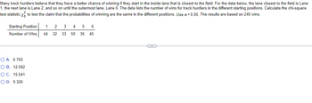 Many track hurdlers believe that they have a better chance of winning if they start in the inside lane that is closest to the field. For the data below, the lane closest to the field is Lane
1, the next lane is Lane 2, and so on until the outermost lane, Lane 6. The data lists the number of wins for track hurdlers in the different starting positions. Calculate the chi-square
test statistic x to test the claim that the probabilities of winning are the same in the different positions. Use α = 0.05. The results are based on 240 wins.
Starting Position
3
4
5 6
1 2
Number of Wins 44 32 33 50 36 45
O A. 6.750
O B. 12.592
O C. 15.541
O D. 9.326
C