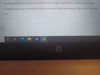 1- Identify/explain
2- Identify/explain
ous
Reply
DI
your assessment of the Gross Margin and Return on Sales percentages.
your assessment of the Inventory Ratio and Average Days to Sell numbers.
12
hp