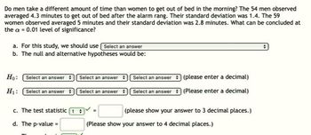 Do men take a different amount of time than women to get out of bed in the morning? The 54 men observed
averaged 4.3 minutes to get out of bed after the alarm rang. Their standard deviation was 1.4. The 59
women observed averaged 5 minutes and their standard deviation was 2.8 minutes. What can be concluded at
the a = 0.01 level of significance?
a. For this study, we should use Select an answer
b. The null and alternative hypotheses would be:
Ho: Select an answer
Select an answer
Select an answer
(please enter a decimal)
H₁:
Select an answer
Select an answer
Select an answer
(Please enter a decimal)
c. The test statistic t
(please show your answer to 3 decimal places.)
d. The p-value=
(Please show your answer to 4 decimal places.)