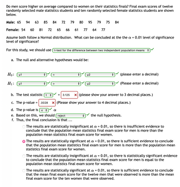 ### Do men score higher on average compared to women on their statistics finals?

Final exam scores of twelve randomly selected male statistics students and ten randomly selected female statistics students are shown below.

- **Male:** 65, 94, 63, 85, 84, 72, 79, 80, 95, 79, 75, 84
- **Female:** 54, 60, 81, 72, 65, 66, 61, 77, 64, 77

Assume both follow a Normal distribution. What can be concluded at the the α = 0.01 level of significance?

For this study, we should use **t-test for the difference between two independent population means**.

#### a. The null and alternative hypotheses would be:
- \(H_0\): \(\mu_1 = \mu_2\)  (The population mean final exam scores for men and women are equal)
- \(H_1\): \(\mu_1 > \mu_2\)  (The population mean final exam score for men is greater than that for women)

#### b. The test statistic \( t \) 
\( t \) = 3.125 

(The test statistic should be shown to 3 decimal places.)

#### c. The p-value 
p-value = 0.0028 

(The p-value should be shown to 4 decimal places.)

#### d. The p-value is \( \leq \alpha \) 
(Here, α = 0.01)

#### e. Based on this, we should reject the null hypothesis.

#### f. Thus, the final conclusion is that...
The results are statistically significant at α = 0.01, so there is sufficient evidence to conclude that the population mean statistics final exam score for men is more than the population mean statistics final exam score for women.

### Explanation
This study used a two-tailed t-test to compare the final exam scores of male and female statistics students. The hypotheses were structured to test whether male students scored higher on average than female students. Given the test statistic of 3.125 and a p-value of 0.0028, the p-value is less than α (0.01), leading to the rejection of the null hypothesis. Therefore, it can be concluded that, at the 0.01 level of significance, male statistics students score higher on average in