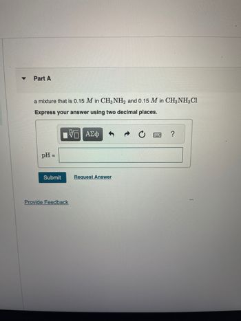 Part A
a mixture that is 0.15 M in CH3NH2 and 0.15 M in CH3 NH3Cl
Express your answer using two decimal places.
pH =
Submit
Provide Feedback
ΑΣΦ
Request Answer