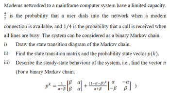 Modems networked to a mainframe computer system have a limited capacity.
is the probability that a user dials into the network when a modem
connection is available, and 1/4 is the probability that a call is received when
all lines are busy. The system can be considered as a binary Markov chain.
Draw the state transition diagram of the Markov chain.
i)
ii)
iii)
Find the state transition matrix and the probability state vector p (k).
Describe the steady-state behaviour of the system, i.e., find the vector
(For a binary Markov chain,
=B₁² a) +
+
pk =a+B \B
1
[3²] )
В
(1-α-B) k | α
a+ß