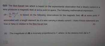 Q23 The Biot-Savart law which is based on the experimental observation that a steady current in a
wire produces a magnetic field at some point in space. The following mathematical expression,
dB
Ho Ids x
r
4π 12
is based on the following observations for the magnetic field dB at some point P
associated with a length element ds of a wire carrying a steady current I. State if these statements are
true or false in relation to the Biot-Savart law;
(8)
(ii) The magnitude of dB is inversely proportional to r2, where r is the distance from ds to P.
O True
O False