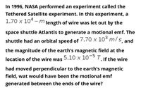 In 1996, NASA performed an experiment called the
Tethered Satellite experiment. In this experiment, a
1.70 x 104 - m length of wire was let out by the
space shuttle Atlantis to generate a motional emf. The
shuttle had an orbital speed of 7.70 x 10³ m/s, and
the magnitude of the earth's magnetic field at the
location of the wire was 5.10 x 10-5 T. If the wire
●
had moved perpendicular to the earth's magnetic
field, wat would have been the motional emf
generated between the ends of the wire?