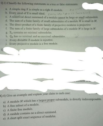 Q.1) Classify the following statements as a true or false statements:
Q
a. A simple ring R is simple as a right R-module.
b. Every ideal of ZZ is small ideal.
very den to is lovaginz
c. A nontrivial direct summand of a module cannot be large or small submodule.
d. The sum of a finite family of small submodules of a module M is small in M.
e. The direct product of a finite family of projective modules is projective
f. The sum of a finite family of large submodules of a module M is large in M.
g. Zz contains no minimal submodules.
h. Qz has no minimal and no maximal submodules.
i. Every divisible Z-module is injective.
j. Every projective module is a free module.
a homomorp
cements
Q.4) Give an example and explain your claim in each case:
a) A module M which has a largest proper submodule, is directly indecomposable.
b) A free subset of a module.
c) A finite free module.
d) A module contains no a direct summand.
e) A short split exact sequence of modules.