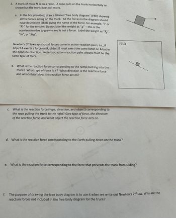 **Free Body Diagram and Newton’s Third Law of Motion**

**Problem Statement:**

3. A trunk of mass \( M \) is on a ramp. A rope pulls on the trunk horizontally as shown but the trunk does not move.
   - In the box provided, draw a labeled ‘free body diagram’ (FBD) showing all the forces acting on the trunk. All the forces in the diagram should have descriptive labels giving the name of the force, for example, “T” or “\( F_T \)” for the tension. Do not label the weight as “g” – this is the acceleration due to gravity and is not a force. Label the weight as “\( F_g \)”, “W”, or “\( Mg \)”.

*Newton's 3rd law* says that all forces come in action-reaction pairs, i.e., if object A exerts a force on B, object B must exert the same force on A but in the opposite direction. Note that action-reaction pairs always must be the same type of force.

**a.** What is the reaction force corresponding to the ramp pushing into the trunk? What type of force is it? What direction is the reaction force and what object does the reaction force act on?

**b.** What is the reaction force (type, direction, and object) corresponding to the rope pulling the trunk to the right? Give type of force, the direction of the reaction force, and what object the reaction force acts on.

**c.** What is the reaction force corresponding to the Earth pulling down on the trunk?

**d.** What is the reaction force corresponding to the force that prevents the trunk from sliding?

**e.** The purpose of drawing the free body diagram is to use it when we write out Newton’s 2nd law. Why are the reaction forces not included in the free body diagram for the trunk?

---

**Explanation of the Diagram:**

The free body diagram (FBD) displays a trunk on an inclined plane with forces acting on it. The diagram includes arrows representing different forces. These forces should be labeled appropriately, e.g., \( F_g \) or \( W \) for the weight of the trunk due to gravity, \( F_T \) or "T" for the tension in the rope, and the normal force exerted by the ramp.

1. **Force of Gravity (\( F_g \))**: Acts downward, representing the