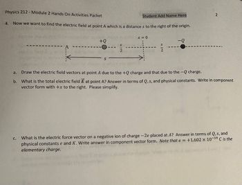 Physics 212 - Module 2 Hands On Activities Packet
4. Now we want to find the electric field at point A which is a distance s to the right of the origin.
a.
+Q
C.
Student Add Name Here
x = 0
S
-Q
Draw the electric field vectors at point A due to the +Q charge and that due to the -Q charge.
b. What is the total electric field E at point A? Answer in terms of Q, s, and physical constants. Write in component
vector form with +x to the right. Please simplify.
2
What is the electric force vector on a negative ion of charge -2e placed at A? Answer in terms of Q, s, and
physical constants e and K. Write answer in component vector form. Note that e = +1.602 x 10-19 C is the
elementary charge.