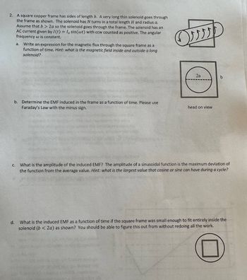 2. A square copper frame has sides of length b. A very long thin solenoid goes through
the frame as shown. The solenoid has N turns in a total length H and radius a.
Assume that b> 2a so the solenoid goes through the frame. The solenoid has an
AC current given by I(t) = I, sin(wt) with ccw counted as positive. The angular
frequency w is constant.
C.
a.
b. Determine the EMF induced in the frame as a function of time. Please use
Faraday's Law with the minus sign.
d.
Write an expression for the magnetic flux through the square frame as a
function of time. Hint: what is the magnetic field inside and outside a long
solenoid?
ON
2a
head on view
b
What is the amplitude of the induced EMF? The amplitude of a sinusoidal function is the maximum deviation of
the function from the average value. Hint: what is the largest value that cosine or sine can have during a cycle?
What is the induced EMF as a function of time if the square frame was small enough to fit entirely inside the
solenoid (b<2a) as shown? You should be able to figure this out from without redoing all the work.