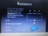 Resistors
Assume that the voltage of
the battery is 9V and that
R RR
the three resistors are
identical What is the
potential difference across
each resistor?
A) 9V
B) Can't answer without R.
ree
