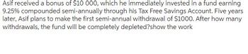 Asif received a bonus of $10 000, which he immediately invested in a fund earning
9.25% compounded semi-annually through his Tax Free Savings Account. Five years
later, Asif plans to make the first semi-annual withdrawal of $1000. After how many
withdrawals, the fund will be completely depleted?show the work