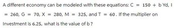 A different economy can be modeled with these equations: C = 150 + b Yd, I
= 260, G = 70, X = 280, M = 325, and T = 60. If the multiplier on
Investment is 6.25, what is the value of b?