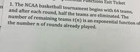 ons Exit Ticket
1. The NCAA basketball tournament begins with 64 teams,
n
and after each round, half the teams are eliminated. The
number of remaining teams t(n) is an exponential function of
the number n of rounds already played.
